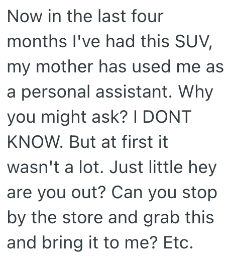 Now in the last four months I've had this SUV, my mother has used me as a personal assistant. Why you might ask? I DONT KNOW. But at first it wasn't a lot. Just little hey are you out? Can you stop by the store and grab this and bring it to me? Etc.
