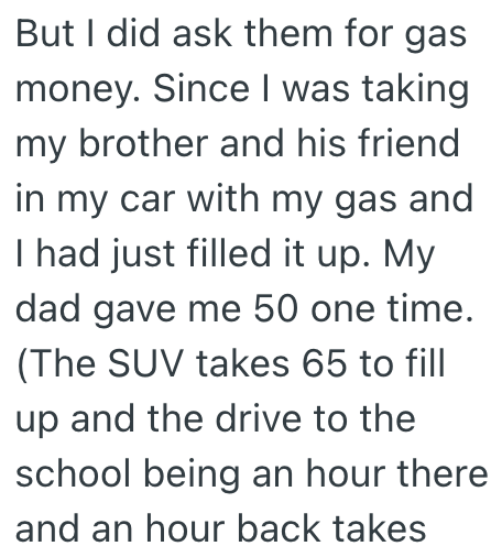 But I did ask them for gas money. Since I was taking my brother and his friend in my car with my gas and I had just filled it up. My dad gave me 50 one time. (The SUV takes 65 to fill up and the drive to the school being an hour there and an hour back takes