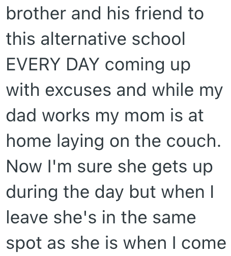 brother and his friend to this alternative school EVERY DAY coming up with excuses and while my dad works my mom is at home laying on the couch. Now I'm sure she gets up during the day but when I leave she's in the same spot as she is when I come