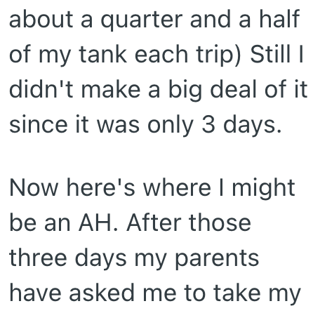 about a quarter and a half of my tank each trip) Still I didn't make a big deal of it since it was only 3 days. Now here's where I might be an AH. After those three days my parents have asked me to take my