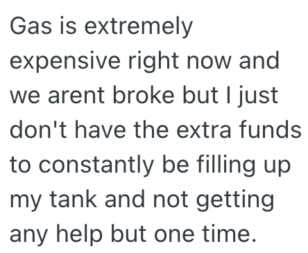 Gas is extremely expensive right now and we arent broke but I just don't have the extra funds to constantly be filling up my tank and not getting any help but one time.