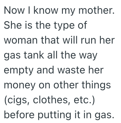 Now I know my mother. She is the type of woman that will run her gas tank all the way empty and waste her money on other things (cigs, clothes, etc.) before putting it in gas.