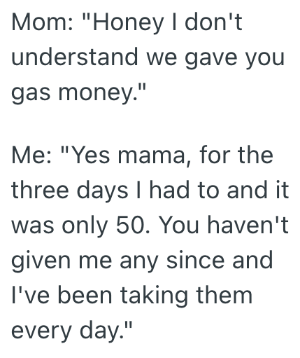 Mom: "Honey I don't understand we gave you gas money." Me: "Yes mama, for the three days I had to and it was only 50. You haven't given me any since and I've been taking them every day."