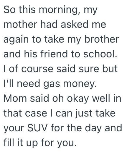 So this morning, my mother had asked me again to take my brother and his friend to school. I of course said sure but I'll need gas money. Mom said oh okay well in that case I can just take your SUV for the day and fill it up for you.