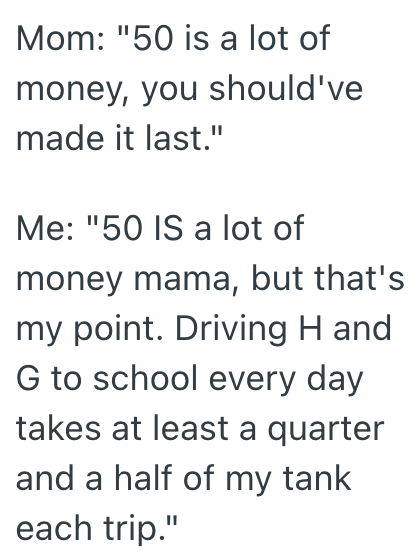 Mom: "50 is a lot of money, you should've made it last." Me: "50 IS a lot of money mama, but that's my point. Driving H and G to school every day takes at least a quarter and a half of my tank each trip."