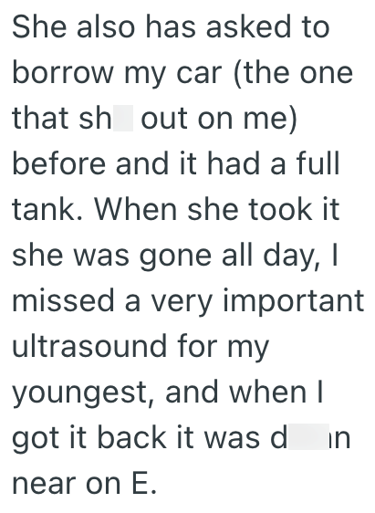 She also has asked to borrow my car (the one that sh out on me) before and it had a full tank. When she took it she was gone all day, I missed a very important ultrasound for my youngest, and when I got it back it was din near on E.
