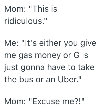 Mom: "This is ridiculous." Me: "It's either you give me gas money or G is just gonna have to take the bus or an Uber." Mom: "Excuse me?!"