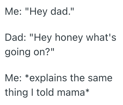 Me: "Hey dad." Dad: "Hey honey what's going on?" Me: *explains the same thing I told mama*