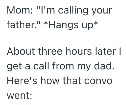 Mom: "I'm calling your father." *Hangs up* About three hours later I get a call from my dad. Here's how that convo went: