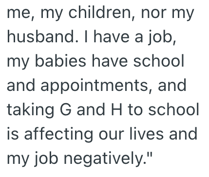 me, my children, nor my husband. I have a job, my babies have school and appointments, and taking G and H to school is affecting our lives and my job negatively."
