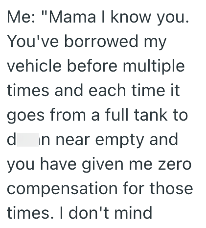 Me: "Mama I know you. You've borrowed my vehicle before multiple times and each time it goes from a full tank to d in near empty and you have given me zero compensation for those times. I don't mind