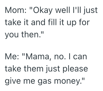 Mom: "Okay well I'll just take it and fill it up for you then." Me: "Mama, no. I can take them just please give me gas money."