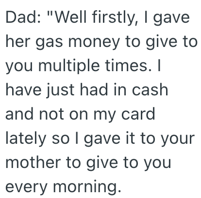 Dad: "Well firstly, I gave her gas money to give to you multiple times. I have just had in cash and not on my card lately so I gave it to your mother to give to you every morning.
