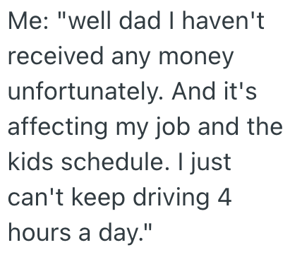 Me: "well dad I haven't received any money unfortunately. And it's affecting my job and the kids schedule. I just can't keep driving 4. hours a day."