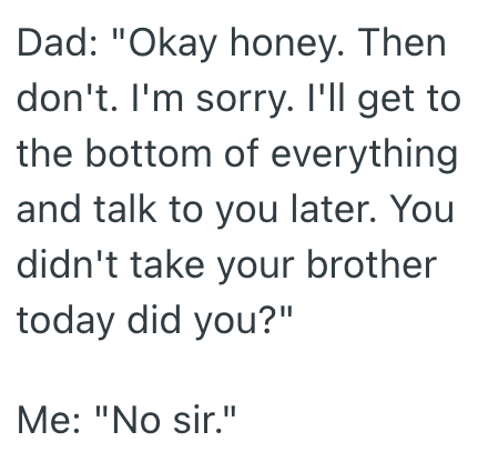 Dad: "Okay honey. Then don't. I'm sorry. I'll get to the bottom of everything and talk to you later. You didn't take your brother today did you?" Me: "No sir."