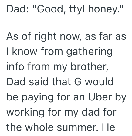 Dad: "Good, ttyl honey." As of right now, as far as I know from gathering info from my brother, Dad said that G would be paying for an Uber by working for my dad for the whole summer. He