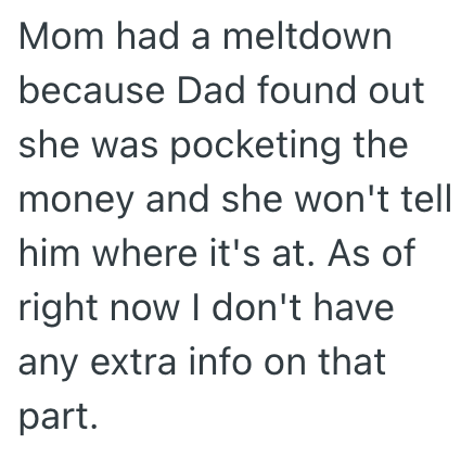 Mom had a meltdown because Dad found out she was pocketing the money and she won't tell him where it's at. As of right now I don't have any extra info on that part.