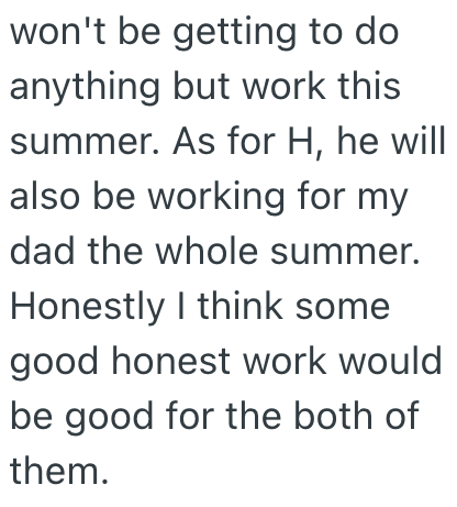 won't be getting to do anything but work this summer. As for H, he will also be working for my dad the whole summer. Honestly I think some good honest work would be good for the both of them.