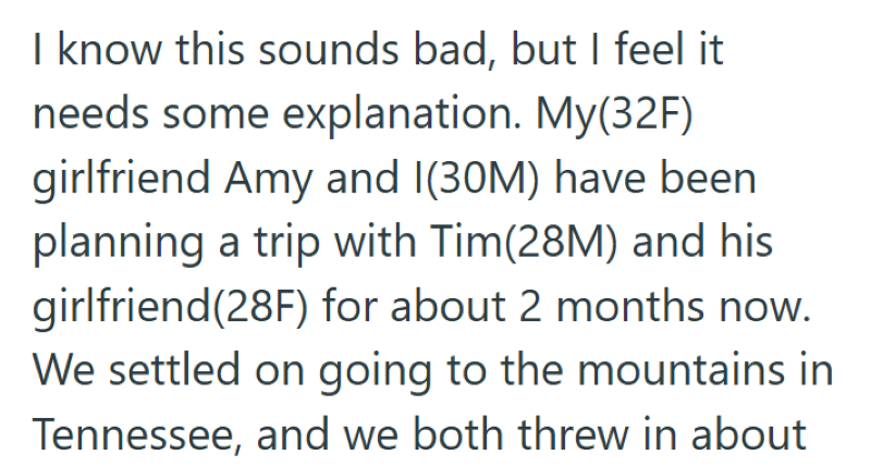 I know this sounds bad, but I feel it needs some explanation. My(32F) girlfriend Amy and I(30M) have been planning a trip with Tim(28M) and his girlfriend(28F) for about 2 months now. We settled on going to the mountains in Tennessee, and we both threw in about