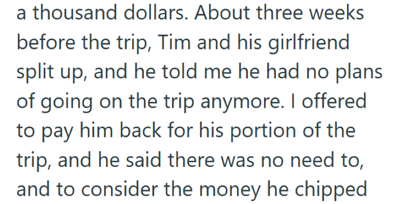 a thousand dollars. About three weeks before the trip, Tim and his girlfriend split up, and he told me he had no plans of going on the trip anymore. I offered to pay him back for his portion of the trip, and he said there was no need to, and to consider the money he chipped