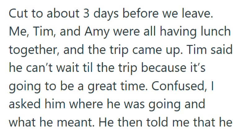 Cut to about 3 days before we leave. Me, Tim, and Amy were all having lunch together, and the trip came up. Tim said he can't wait til the trip because it's going to be a great time. Confused, I asked him where he was going and what he meant. He then told me that he