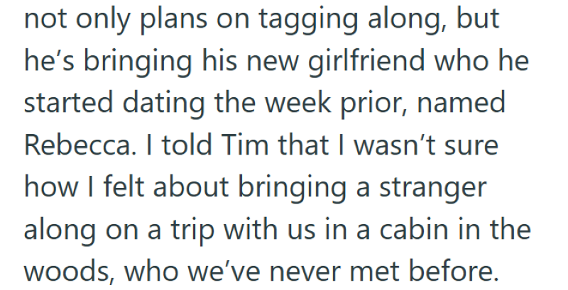 not only plans on tagging along, but he's bringing his new girlfriend who he started dating the week prior, named Rebecca. I told Tim that I wasn't sure how I felt about bringing a stranger along on a trip with us in a cabin in the woods, who we've never met before.
