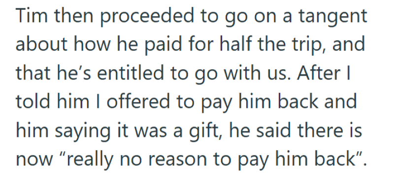 Tim then proceeded to go on a tangent about how he paid for half the trip, and that he's entitled to go with us. After I told him I offered to pay him back and him saying it was a gift, he said there is now "really no reason to pay him back".