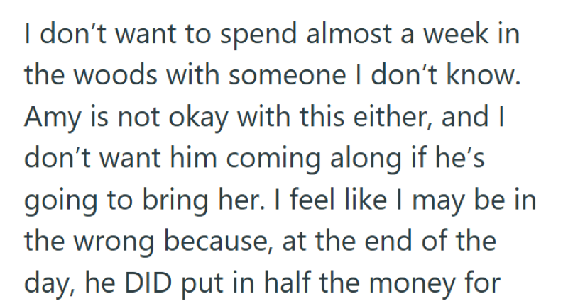 I don't want to spend almost a week in the woods with someone I don't know. Amy is not okay with this either, and I don't want him coming along if he's going to bring her. I feel like I may be in the wrong because, at the end of the day, he DID put in half the money for