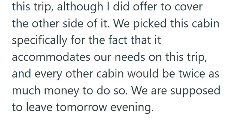 this trip, although I did offer to cover the other side of it. We picked this cabin specifically for the fact that it accommodates our needs on this trip, and every other cabin would be twice as much money to do so. We are supposed to leave tomorrow evening.
