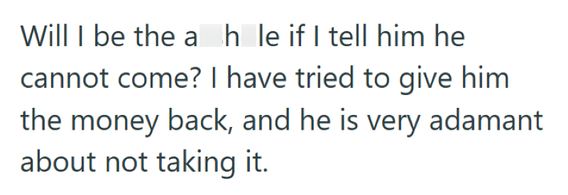 Will I be the ah le if I tell him he cannot come? I have tried to give him the money back, and he is very adamant about not taking it.