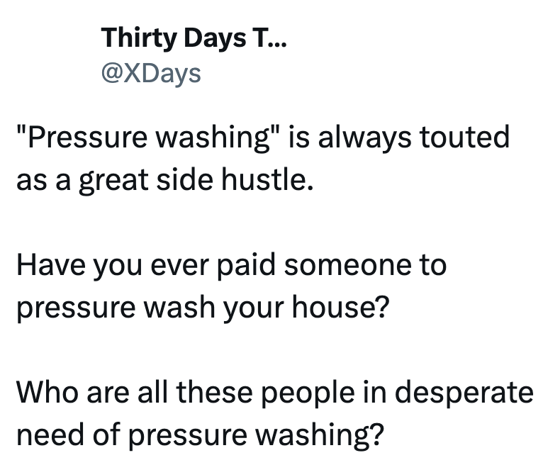 Thirty Days T... @XDays "Pressure washing" is always touted as a great side hustle. Have you ever paid someone to pressure wash your house? Who are all these people in desperate need of pressure washing?
