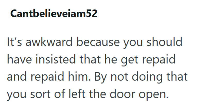Cantbelieveiam52 It's awkward because you should have insisted that he get repaid and repaid him. By not doing that you sort of left the door open.