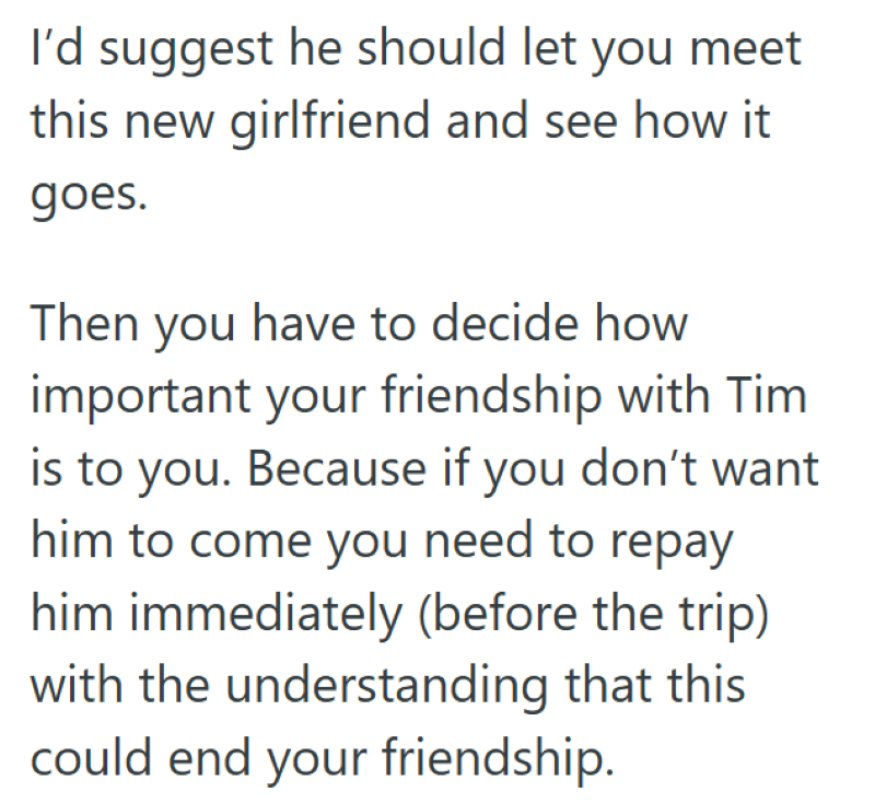 I'd suggest he should let you meet this new girlfriend and see how it goes. Then you have to decide how important your friendship with Tim is to you. Because if you don't want him to come you need to repay him immediately (before the trip) with the understanding that this could end your friendship.