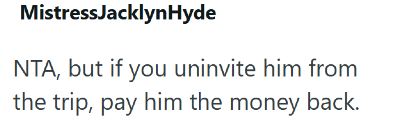 MistressJacklyn Hyde NTA, but if you uninvite him from the trip, pay him the money back.