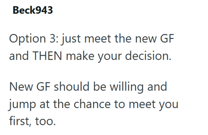 Beck943 Option 3: just meet the new GF and THEN make your decision. New GF should be willing and jump at the chance to meet you first, too.