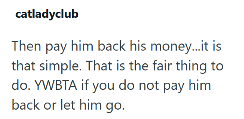 catladyclub Then pay him back his money...it is that simple. That is the fair thing to do. YWBTA if you do not pay him. back or let him go.