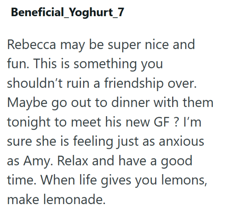 Beneficial_Yoghurt_7 Rebecca may be super nice and fun. This is something you shouldn't ruin a friendship over. Maybe go out to dinner with them tonight to meet his new GF ? I'm sure she is feeling just as anxious as Amy. Relax and have a good time. When life gives you lemons, make lemonade.