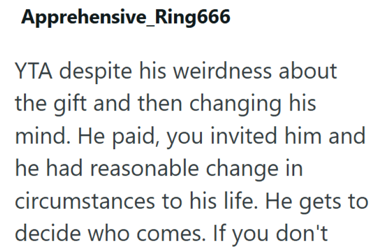 Apprehensive Ring666 YTA despite his weirdness about the gift and then changing his mind. He paid, you invited him and he had reasonable change in circumstances to his life. He gets to decide who comes. If you don't