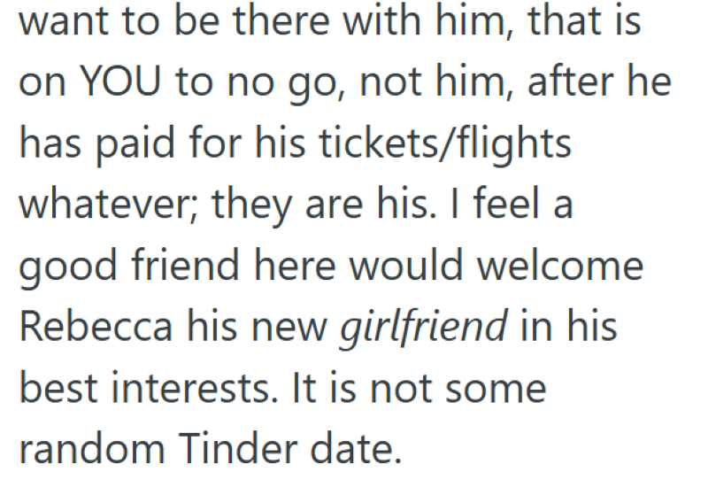 want to be there with him, that is on YOU to no go, not him, after he has paid for his tickets/flights whatever; they are his. I feel a good friend here would welcome Rebecca his new girlfriend in his best interests. It is not some random Tinder date.