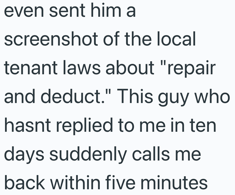 even sent him a screenshot of the local tenant laws about "repair and deduct." This guy who hasnt replied to me in ten days suddenly calls me back within five minutes