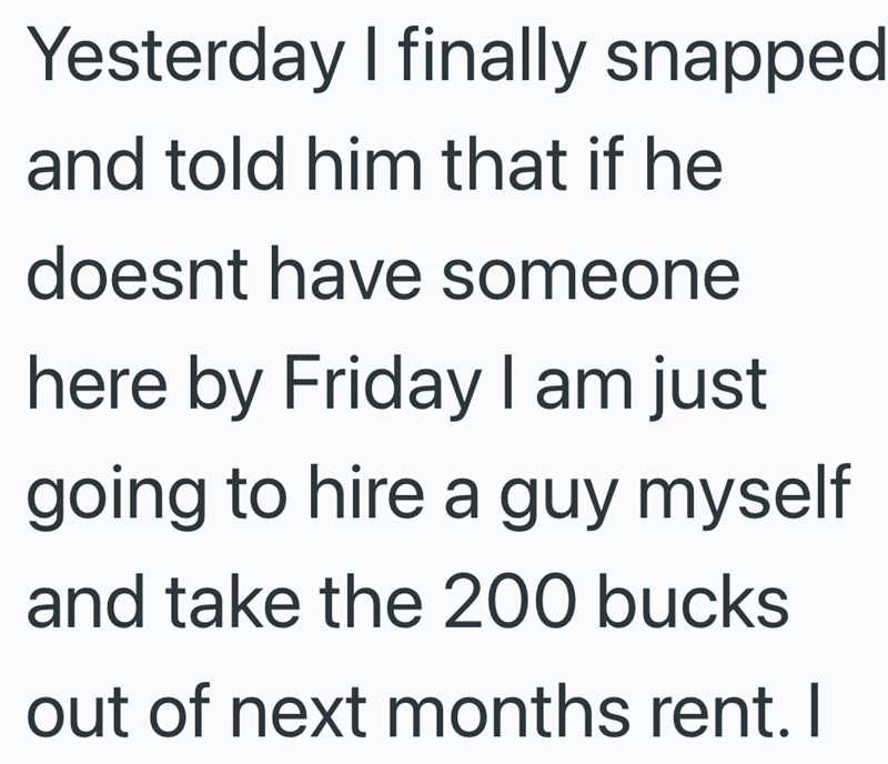 Yesterday I finally snapped and told him that if he doesnt have someone here by Friday I am just going to hire a guy myself and take the 200 bucks out of next months rent. I