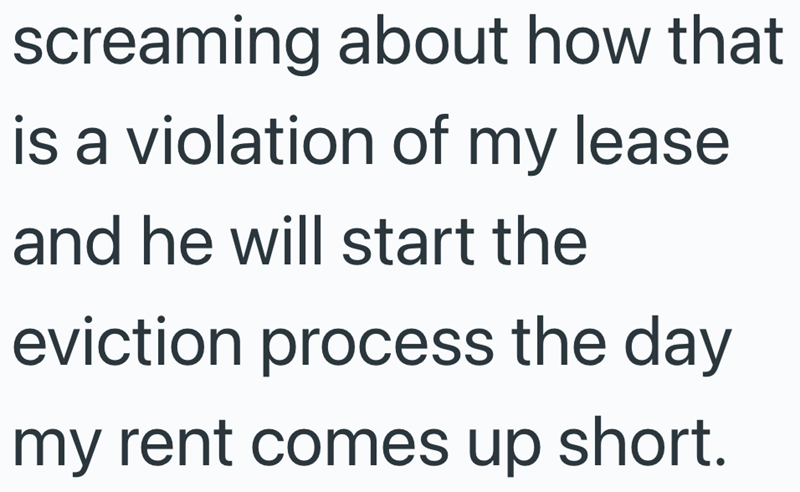 screaming about how that is a violation of my lease and he will start the eviction process the day my rent comes up short.
