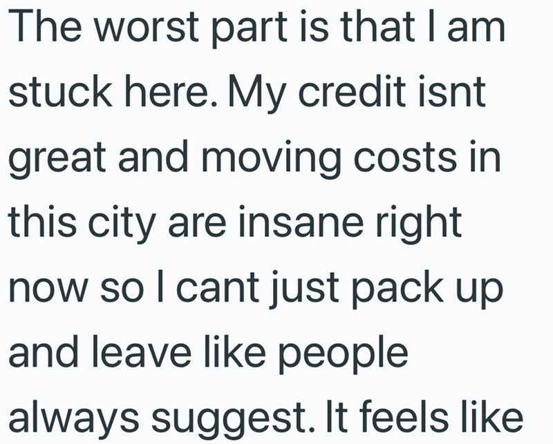 The worst part is that I am stuck here. My credit isnt great and moving costs in this city are insane right now so I cant just pack up and leave like people always suggest. It feels like
