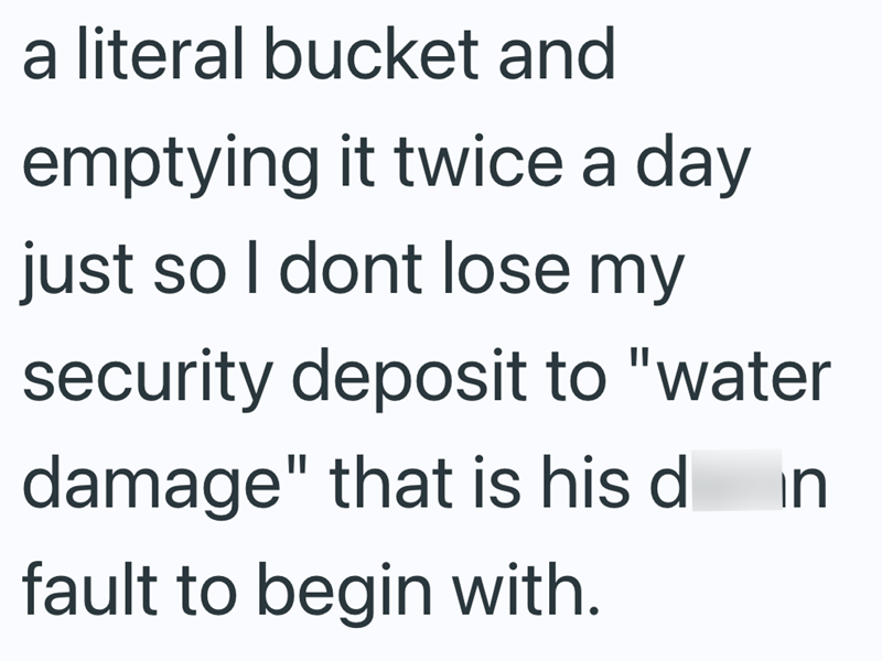 a literal bucket and emptying it twice a day just so I dont lose my security deposit to "water damage" that is his d fault to begin with. in