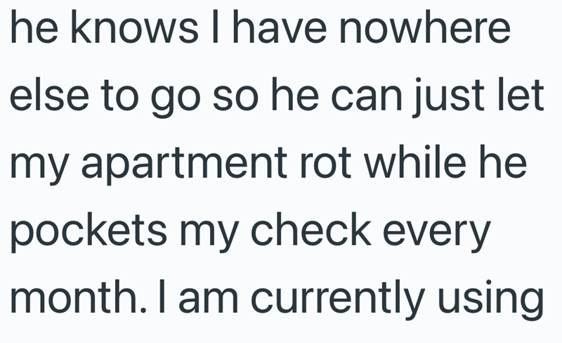 he knows I have nowhere else to go so he can just let my apartment rot while he pockets my check every month. I am currently using