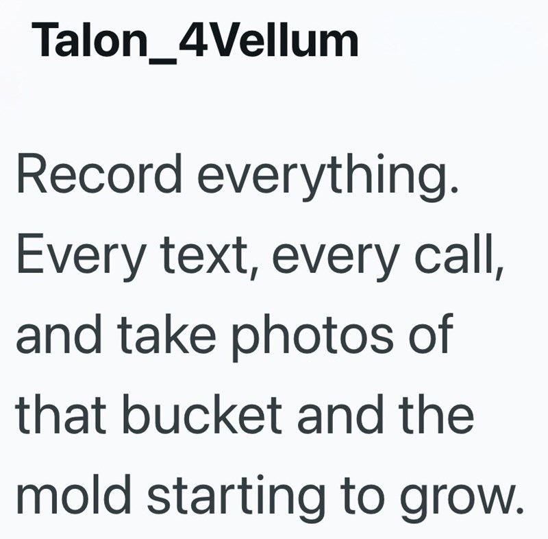 Talon_4Vellum Record everything. Every text, every call, and take photos of that bucket and the mold starting to grow.