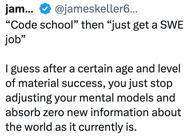jam... @jameskeller6... "Code school" then "just get a SWE job" I guess after a certain age and level of material success, you just stop adjusting your mental models and absorb zero new information about the world as it currently is.