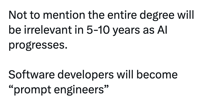 Not to mention the entire degree will be irrelevant in 5-10 years as Al progresses. Software developers will become "prompt engineers"