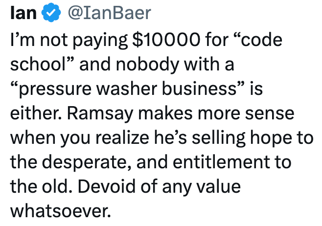 lan @IanBaer I'm not paying $10000 for "code school" and nobody with a "pressure washer business" is either. Ramsay makes more sense when you realize he's selling hope to the desperate, and entitlement to the old. Devoid of any value whatsoever.