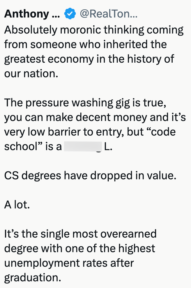 Anthony .. @RealTon... Absolutely moronic thinking coming from someone who inherited the greatest economy in the history of our nation. The pressure washing gig is true, you can make decent money and it's very low barrier to entry, but "code school" is a L. CS degrees have dropped in value. A lot. It's the single most overearned degree with one of the highest unemployment rates after graduation.